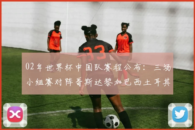 02年世界杯中国队赛程公布：三场小组赛对阵哥斯达黎加巴西土耳其