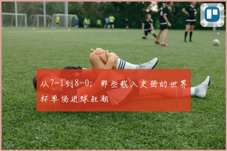 从7-1到8-0：那些载入史册的世界杯单场进球狂潮