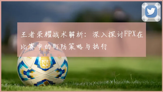 王者荣耀战术解析：深入探讨FPX在比赛中的盯防策略与执行