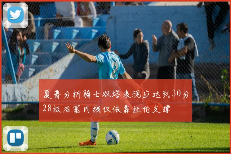 夏普分析骑士双塔表现应达到30分28板活塞内线仅依靠杜伦支撑