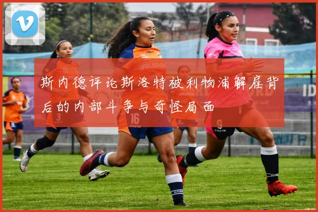 斯内德评论斯洛特被利物浦解雇背后的内部斗争与奇怪局面