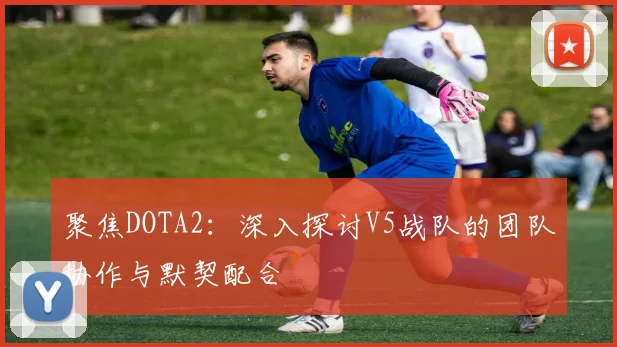聚焦DOTA2：深入探讨V5战队的团队协作与默契配合