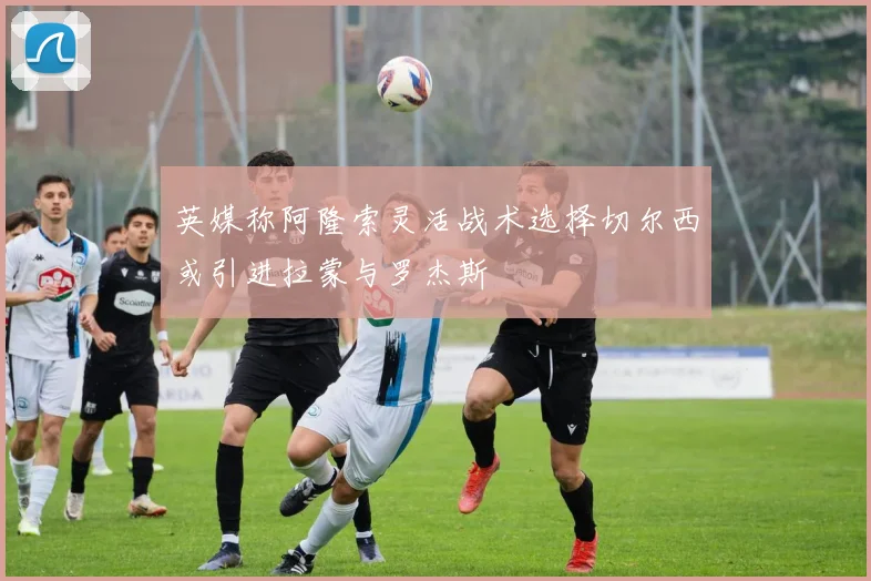 英媒称阿隆索灵活战术选择切尔西或引进拉蒙与罗杰斯