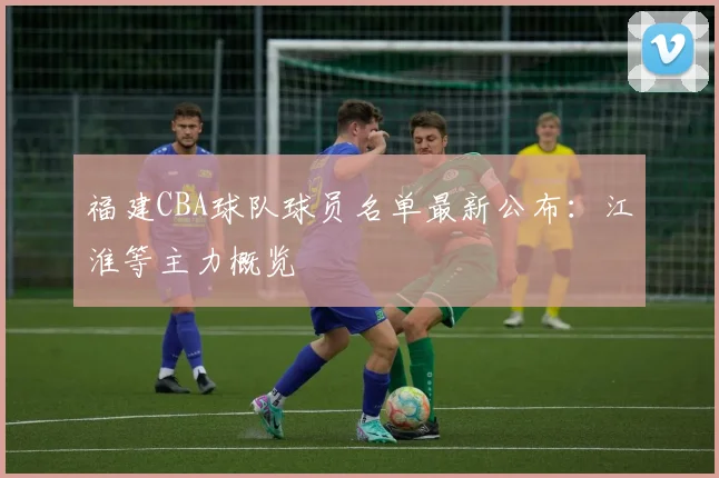 福建CBA球队球员名单最新公布：江淮等主力概览
