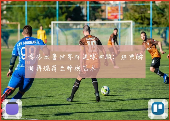 博格坎普世界杯进球回顾：经典瞬间再现荷兰锋线艺术