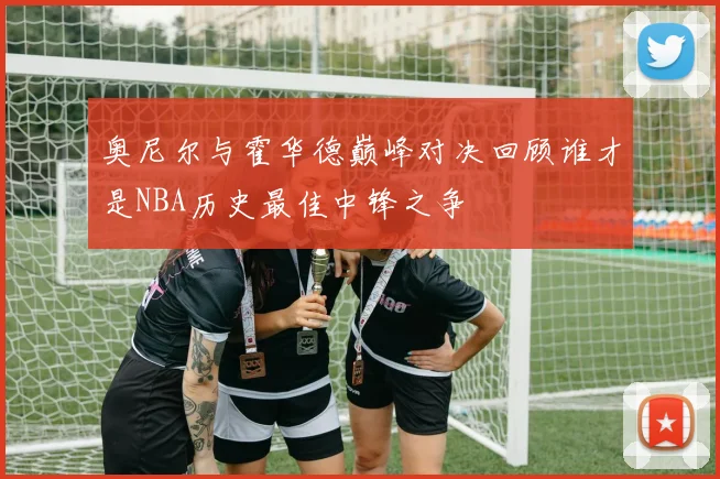 奥尼尔与霍华德巅峰对决回顾谁才是NBA历史最佳中锋之争
