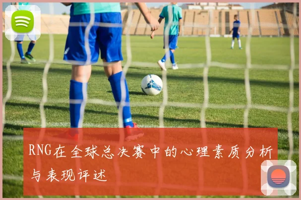 RNG在全球总决赛中的心理素质分析与表现评述