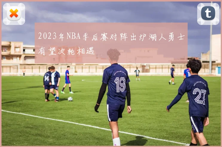 2023年NBA季后赛对阵出炉湖人勇士有望次轮相遇